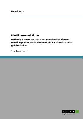 Die Finanzmarktkrise: Vorl?ufige Einsch?tzungen der (problembehafteten) Handlungen von Marktakteuren, die zur aktuellen Krise gef?hrt haben - Seitz, Harald