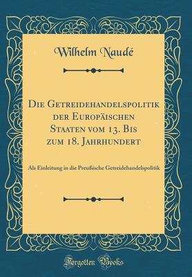 Die Getreidehandelspolitik Der Europ?ischen Staaten Vom 13. Bis Zum 18. Jahrhundert: ALS Einleitung in Die Preu?ische Getreidehandelspolitik (Classic Reprint) - Naude, Wilhelm