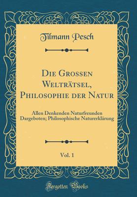 Die Grossen Weltr?tsel, Philosophie Der Natur, Vol. 1: Allen Denkenden Naturfreunden Dargeboten; Philosophische Naturerkl?rung (Classic Reprint) - Pesch, Tilmann