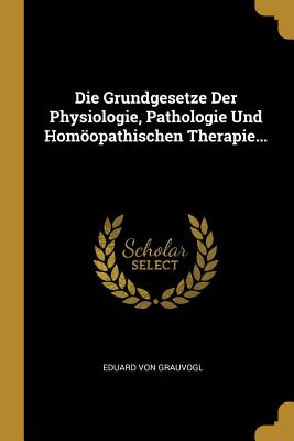 Die Grundgesetze Der Physiologie, Pathologie Und Homopathischen Therapie... - Grauvogl, Eduard Von