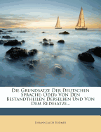 Die Grundsatze Der Deutschen Sprache: Oder: Von Den Bestandtheilen Derselben Und Von Dem Redesatze...