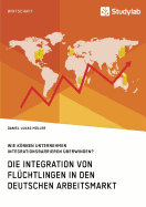 Die Integration Von Fl?chtlingen in Den Deutschen Arbeitsmarkt. Wie Knnen Unternehmen Integrationsbarrieren ?berwinden?