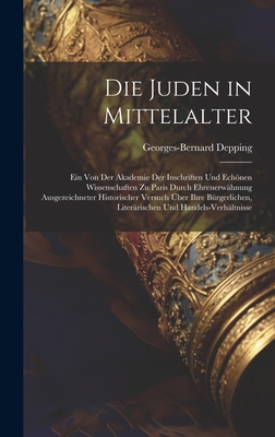 Die Juden in Mittelalter: Ein Von Der Akademie Der Inschriften Und Echnen Wissenschaften Zu Paris Durch Ehrenerwhnung Ausgezeichneter Historischer Versuch ber Ihre Brgerlichen, Literrischen Und Handels-Verhltnisse - Depping, Georges-Bernard