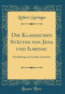 Die Klassischen Sttten Von Jena Und Ilmenau: Ein Beitrag Zur Goethe-Literatur (Classic Reprint)