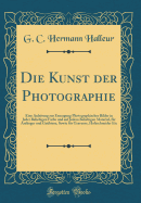 Die Kunst Der Photographie: Eine Anleitung Zur Erzeugung Photographischer Bilder in Jeder Beliebigen Farbe Und Auf Jedem Beliebigen Material, Fr Anfnger Und Gebtere, Sowie Fr Graveure, Holzschneider Etc (Classic Reprint)