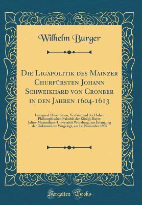 Die Ligapolitik Des Mainzer Churfrsten Johann Schweikhard Von Cronber in Den Jahren 1604-1613: Inaugural-Dissertation, Verfasst Und Der Hohen Philosophischen Fakultt Der Knigl, Bayer, Julius-Maximilians-Universitt Wrzburg, Zur Erlangung Der Dokt - Burger, Wilhelm