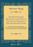 Die Metaphysische Begrundung Der Ethik in Eduard Von Hartmanns Philosophischem System: Initial-Dissertation Zur Erlangung Der Doktorwurde Der Hohen Philosophischen Fakultat Der Friedrich Alexanders Universitat Erlangen (Classic Reprint)