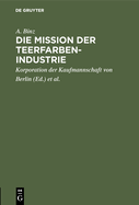 Die Mission Der Teerfarben-Industrie: Festrede Zur Erffnung Des Sechsten Studienjahres Der Handels-Hochschule Berlin Am 28. Oktober 1911