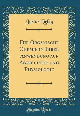 Die Organische Chemie in Ihrer Anwendung Auf Agricultur Und Physiologie (Classic Reprint) - Liebig, Justus