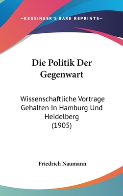 Die Politik Der Gegenwart: Wissenschaftliche Vortrage Gehalten in Hamburg Und Heidelberg (1905) - Naumann, Friedrich