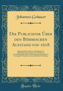 Die Publicistik ?ber Den Bhmischen Aufstand Von 1618: Inaugural-Dissertation Zur Erlangung Der Philosophischen Doctorw?rde Welche Mit Genehmigung Der Hohen Philosophischen Facult?t Der Vereinigten Friedrichs-Universit?t Halle-Wittenberg