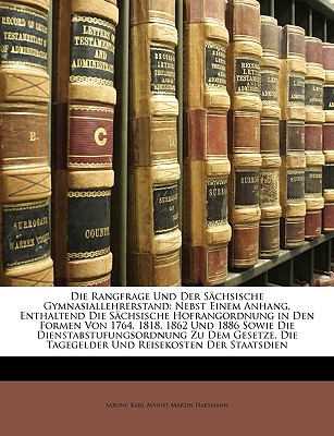 Die Rangfrage Und Der Sachsische Gymnasiallehrerstand: Nebst Einem Anhang, Enthaltend Die Sachsische Hofrangordnung in Den Formen Von 1764, 1818, 1862 Und 1886 Sowie Die Dienstabstufungsordnung Zu Dem Gesetze, Die Tagegelder Und Reisekosten Der Staat... - Saxony, and Hartmann, Karl August Martin