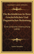 Die Rechtsfiktion In Ihrer Geschichtlichen Und Dogmatischen Bedeutung: Eine Juristische Untersuchung (1858)