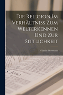 Die Religion Im Verh?ltniss Zum Welterkennen Und Zur Sittlichkeit