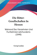 Die Ritter-Gesellschaften In Hessen: Wahrend Des Vierzehnten Und Funfzehnten Jahrhunderts (1840)