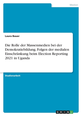 Die Rolle der Massenmedien bei der Demokratiebildung. Folgen der medialen Einschr?nkung beim Election Reporting 2021 in Uganda - Bauer, Laura