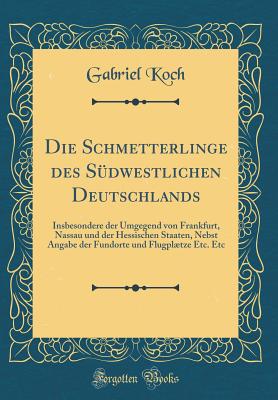 Die Schmetterlinge Des S?dwestlichen Deutschlands: Insbesondere Der Umgegend Von Frankfurt, Nassau Und Der Hessischen Staaten, Nebst Angabe Der Fundorte Und Flugpltze Etc. Etc (Classic Reprint) - Koch, Gabriel