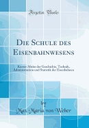 Die Schule Des Eisenbahnwesens: Kurzer Abriss Der Geschichte, Technik, Administration Und Statistik Der Eisenbahnen (Classic Reprint)