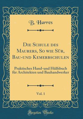 Die Schule Des Maurers, So Wie Sur, Bau-Und Kemerbschulen, Vol. 1: Praktisches Hand-Und Hulfsbuch Fur Architekten Und Bauhandwerker (Classic Reprint) - Harres, B