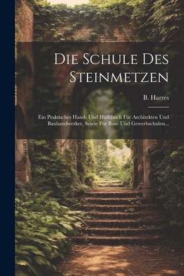 Die Schule Des Steinmetzen: Ein Praktisches Hand- Und Hlfsbuch Fr Architekten Und Bauhandwerker, Sowie Fr Bau- Und Gewerbschulen... - Harres, B