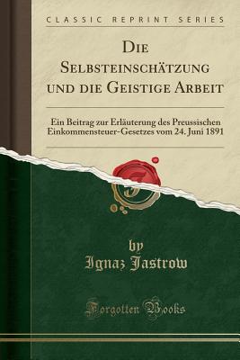 Die Selbsteinsch?tzung Und Die Geistige Arbeit: Ein Beitrag Zur Erl?uterung Des Preussischen Einkommensteuer-Gesetzes Vom 24. Juni 1891 (Classic Reprint) - Jastrow, Ignaz