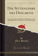 Die Sittenlehre Des Descartes: Vortrag Gehalten Behufs Der Habilitation in Der Philosophischen Facultat Der Universitat Leipzig (Classic Reprint)