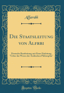 Die Staatsleitung Von Alfrbi: Deutsche Bearbeitung Mit Einer Einleitung "ueber Das Wesen Der Arabischen Philosophie" (Classic Reprint)