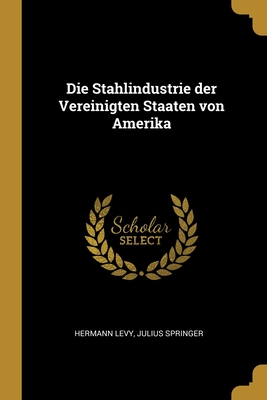 Die Stahlindustrie Der Vereinigten Staaten Von Amerika - Levy, Hermann, and Julius Springer, Springer (Creator)