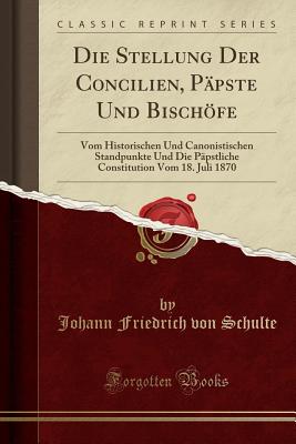 Die Stellung Der Concilien, Ppste Und Bischfe: Vom Historischen Und Canonistischen Standpunkte Und Die Ppstliche Constitution Vom 18. Juli 1870 (Classic Reprint) - Schulte, Johann Friedrich Von