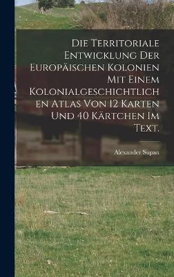 Die Territoriale Entwicklung der europischen Kolonien mit einem kolonialgeschichtlichen Atlas von 12 Karten und 40 Krtchen im Text. - Supan, Alexander