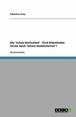 Die totale Institution. Sind Altenheime heute noch totale Institutionen? - Krug, Sebastian