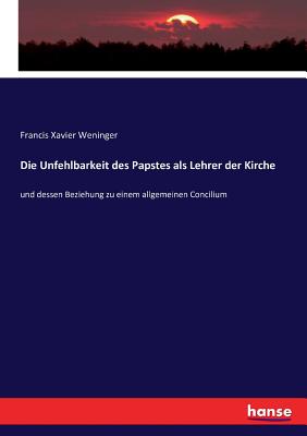 Die Unfehlbarkeit des Papstes als Lehrer der Kirche: und dessen Beziehung zu einem allgemeinen Concilium - Weninger, Francis Xavier