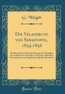 Die Velagerung Von Sebastopol, 1854-1856: Mit Besonderer Ber?cksichtigung Der Th?tigkeit Der Artillerie Bei Derselben, Nach Den Officiellen Franzsischen Und Englischen Quellen Bearbeitet (Classic Reprint) - Weigelt, G