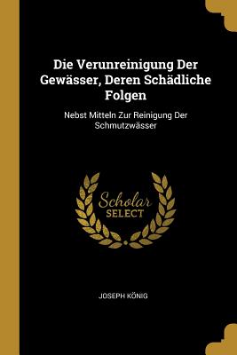 Die Verunreinigung Der Gew?sser, Deren Sch?dliche Folgen: Nebst Mitteln Zur Reinigung Der Schmutzw?sser - Knig, Joseph