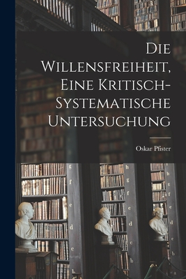 Die Willensfreiheit, Eine Kritisch-Systematische Untersuchung - Pfister, Oskar