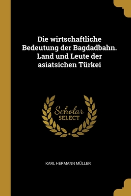 Die wirtschaftliche Bedeutung der Bagdadbahn. Land und Leute der asiatsichen Trkei - Mller, Karl Hermann