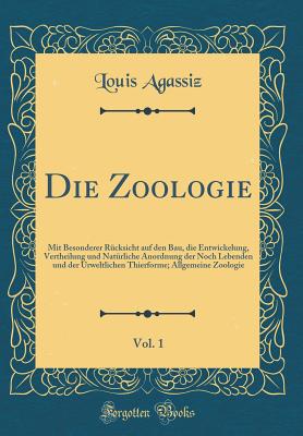 Die Zoologie, Vol. 1: Mit Besonderer Rcksicht Auf Den Bau, Die Entwickelung, Vertheilung Und Natrliche Anordnung Der Noch Lebenden Und Der Urweltlichen Thierforme; Allgemeine Zoologie (Classic Reprint) - Agassiz, Louis