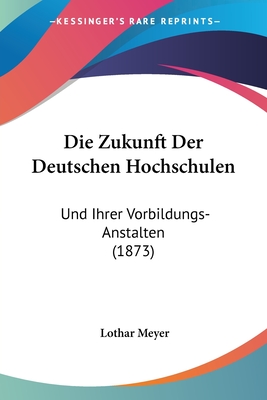 Die Zukunft Der Deutschen Hochschulen: Und Ihrer Vorbildungs-Anstalten (1873) - Meyer, Lothar