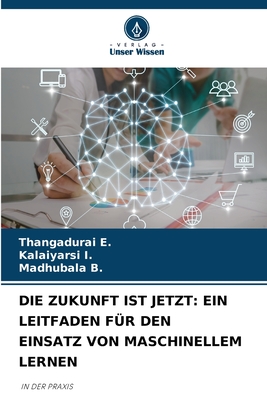 Die Zukunft Ist Jetzt: Ein Leitfaden F?r Den Einsatz Von Maschinellem Lernen - E, Thangadurai, and I, Kalaiyarsi, and B, Madhubala