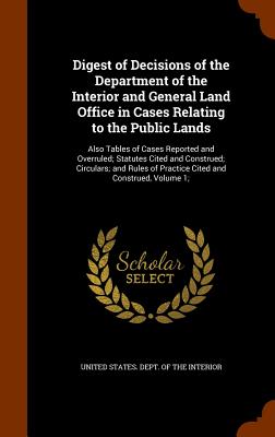 Digest of Decisions of the Department of the Interior and General Land Office in Cases Relating to the Public Lands: Also Tables of Cases Reported and Overruled; Statutes Cited and Construed; Circulars; and Rules of Practice Cited and Construed, Volume 1; - United States Dept of the Interior (Creator)