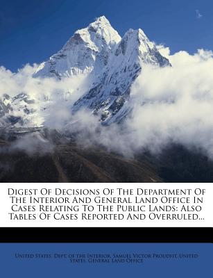 Digest Of Decisions Of The Department Of The Interior And General Land Office In Cases Relating To The Public Lands: Also Tables Of Cases Reported And Overruled... - United States Dept of the Interior (Creator), and Samuel Victor Proudfit (Creator), and United States General Land Office...