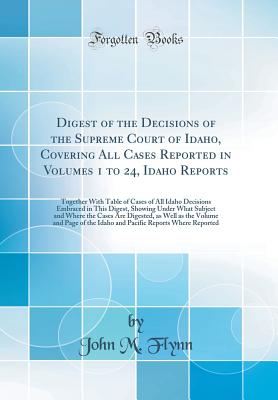 Digest of the Decisions of the Supreme Court of Idaho, Covering All Cases Reported in Volumes 1 to 24, Idaho Reports: Together with Table of Cases of All Idaho Decisions Embraced in This Digest, Showing Under What Subject and Where the Cases Are Digested, - Flynn, John M, Dr., MD