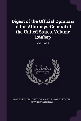 Digest of the Official Opinions of the Attorneys-General of the United States, Volume 1; Volume 16 - United States Dept of Justice (Creator), and United States Attorney-General (Creator)