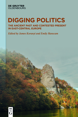 Digging Politics: The Ancient Past and Contested Present in East-Central Europe - Koranyi, James (Editor), and Hanscam, Emily (Editor)