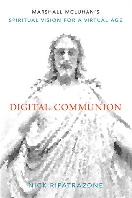 Digital Communion: Marshall McLuhan's Spiritual Vision for a Virtual Age - Ripatrazone, Nick