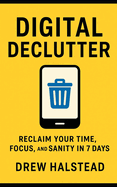 Digital Declutter: Reclaim Your Time, Focus, and Sanity in 7 Days
