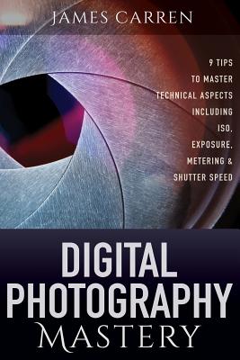 Digital Photography Mastery: 9 Tips to Master Technical Aspects Including ISO, Exposure, Metering, And Shutter Speed - Carren, James