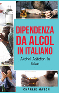 Dipendenza da Alcol In Italiano/ Alcohol Addiction In Italian: Come Smettere di Bere e Riprendersi dalla Dipendenza dall'Alcol