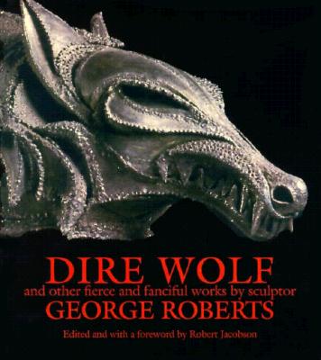 Dire Wolf and Other Fierce and Fanciful Works by Sculptor George Roberts: And Other Fearful and Fanciful Works by Sculptor George Roberts - Roberts, George, and Jacobson, Robert (Editor)