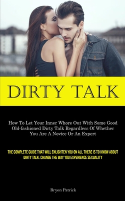 Dirty Talk: How To Let Your Inner Whore Out With Some Good Old-fashioned Dirty Talk Regardless Of Whether You Are A Novice Or An Expert (The Complete Guide That Will Enlighten You On All There Is To Know About Dirty Talk. Change The Way You Experience... - Patrick, Bryon